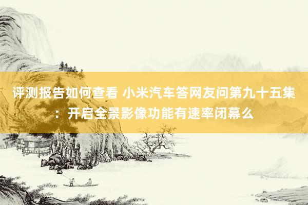 评测报告如何查看 小米汽车答网友问第九十五集：开启全景影像功能有速率闭幕么