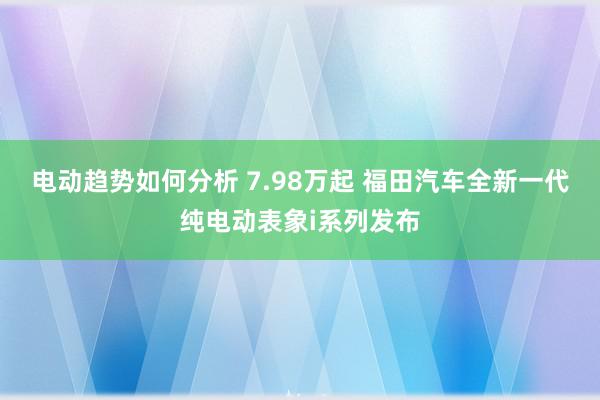 电动趋势如何分析 7.98万起 福田汽车全新一代纯电动表象i系列发布