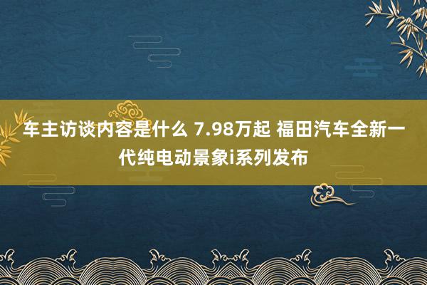 车主访谈内容是什么 7.98万起 福田汽车全新一代纯电动景象i系列发布