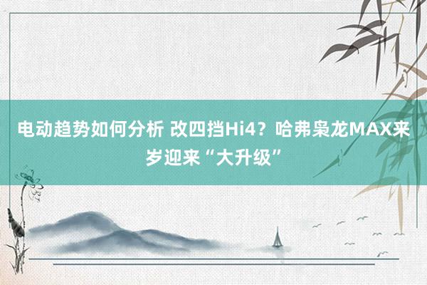 电动趋势如何分析 改四挡Hi4？哈弗枭龙MAX来岁迎来“大升级”