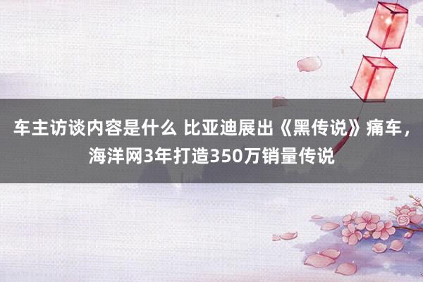 车主访谈内容是什么 比亚迪展出《黑传说》痛车，海洋网3年打造350万销量传说