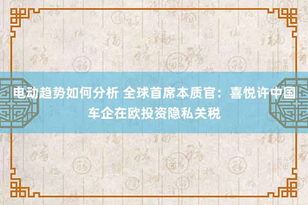 电动趋势如何分析 全球首席本质官：喜悦许中国车企在欧投资隐私关税