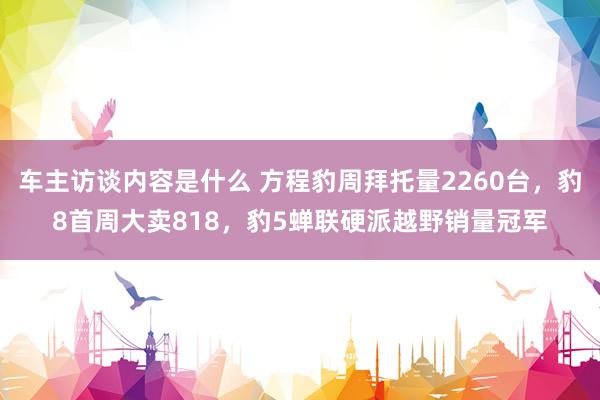 车主访谈内容是什么 方程豹周拜托量2260台，豹8首周大卖818，豹5蝉联硬派越野销量冠军