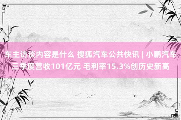 车主访谈内容是什么 搜狐汽车公共快讯 | 小鹏汽车三季度营收101亿元 毛利率15.3%创历史新高