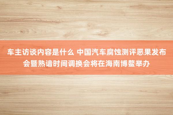 车主访谈内容是什么 中国汽车腐蚀测评恶果发布会暨熟谙时间调换会将在海南博鳌举办