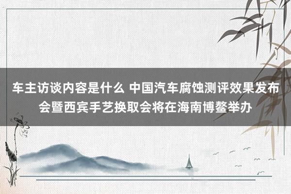 车主访谈内容是什么 中国汽车腐蚀测评效果发布会暨西宾手艺换取会将在海南博鳌举办