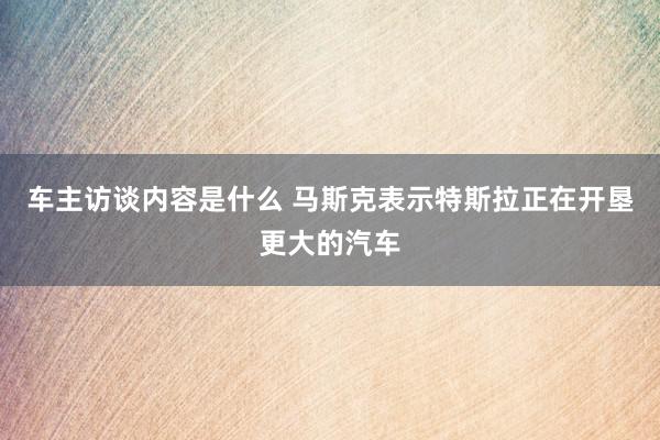 车主访谈内容是什么 马斯克表示特斯拉正在开垦更大的汽车