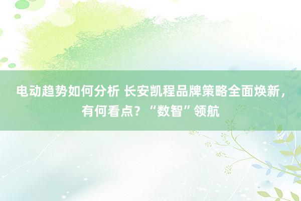 电动趋势如何分析 长安凯程品牌策略全面焕新，有何看点？“数智”领航