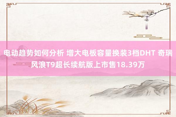 电动趋势如何分析 增大电板容量换装3档DHT 奇瑞风浪T9超长续航版上市售18.39万