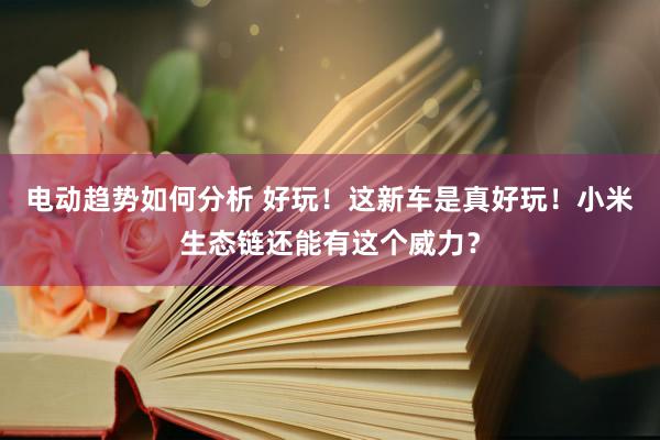 电动趋势如何分析 好玩！这新车是真好玩！小米生态链还能有这个威力？