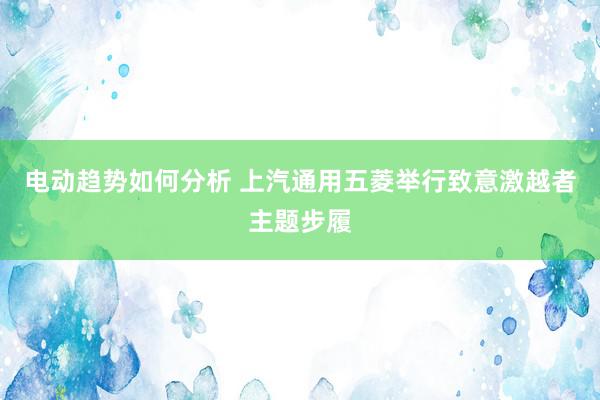 电动趋势如何分析 上汽通用五菱举行致意激越者主题步履