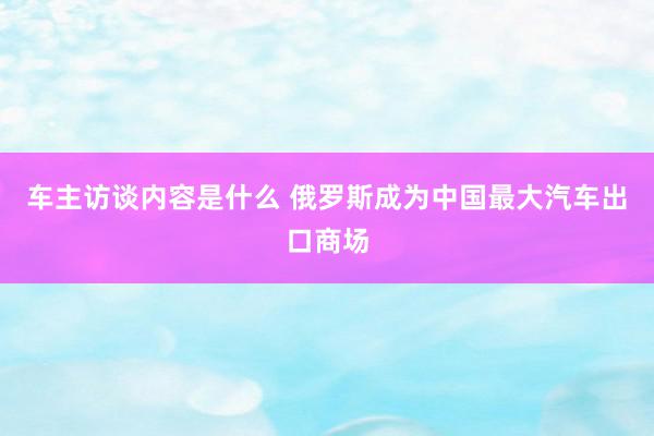 车主访谈内容是什么 俄罗斯成为中国最大汽车出口商场