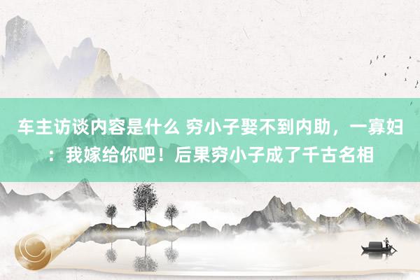 车主访谈内容是什么 穷小子娶不到内助，一寡妇：我嫁给你吧！后果穷小子成了千古名相